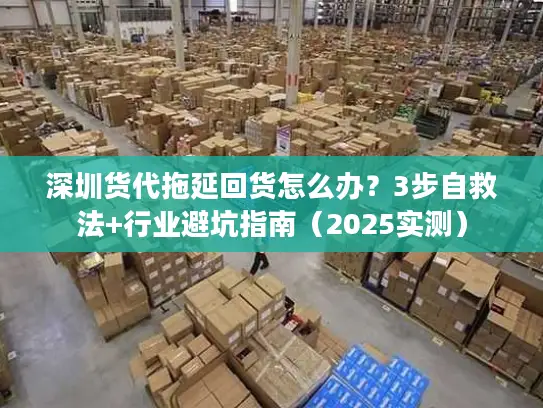 深圳货代拖延回货怎么办？3步自救法+行业避坑指南（2025实测）
