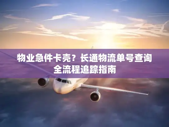物业急件卡壳？长通物流单号查询全流程追踪指南