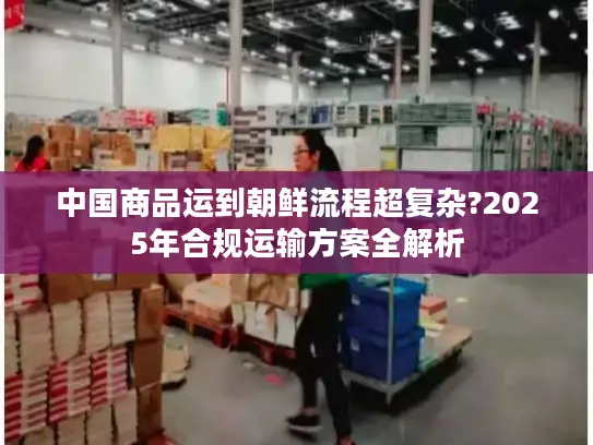 中国商品运到朝鲜流程超复杂?2025年合规运输方案全解析