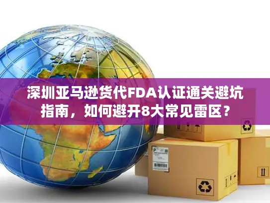 深圳亚马逊货代FDA认证通关避坑指南，如何避开8大常见雷区？