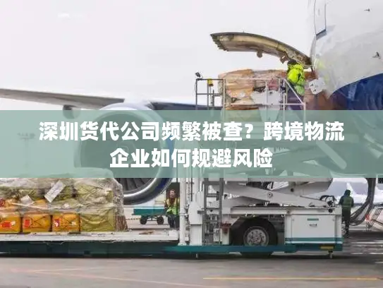 深圳货代公司频繁被查？跨境物流企业如何规避风险