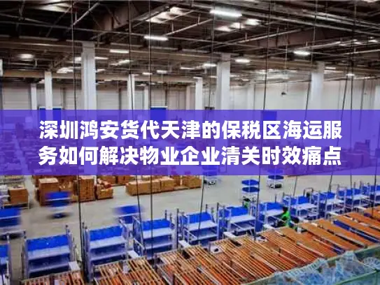 深圳鸿安货代天津的保税区海运服务如何解决物业企业清关时效痛点?