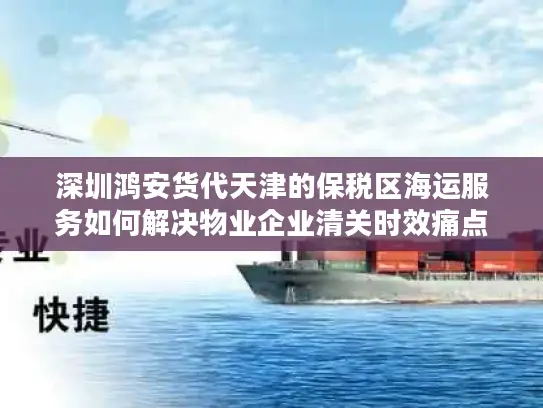 深圳鸿安货代天津的保税区海运服务如何解决物业企业清关时效痛点?