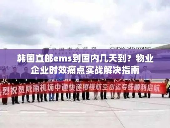 韩国直邮ems到国内几天到？物业企业时效痛点实战解决指南