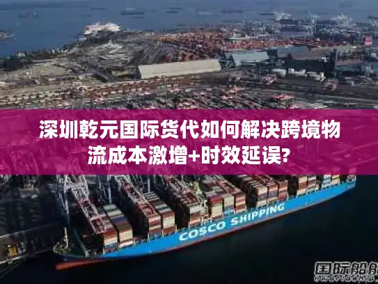 深圳乾元国际货代如何解决跨境物流成本激增+时效延误?