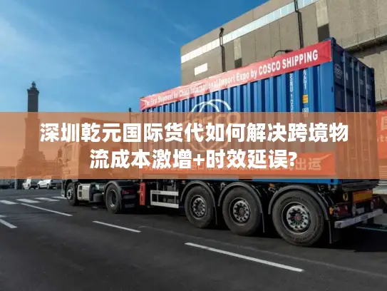深圳乾元国际货代如何解决跨境物流成本激增+时效延误?