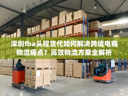 深圳fba头程货代如何解决跨境电商物流痛点？高效物流方案全解析