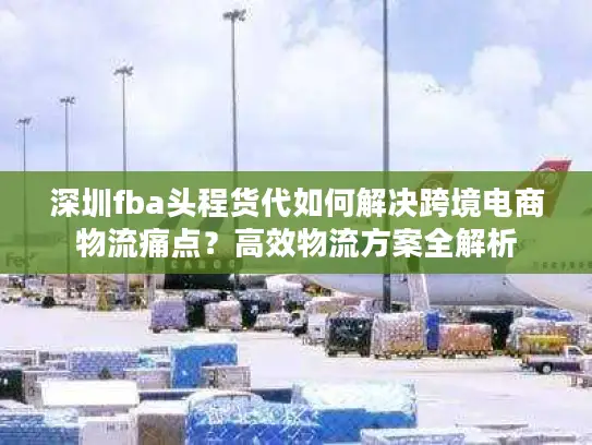 深圳fba头程货代如何解决跨境电商物流痛点？高效物流方案全解析