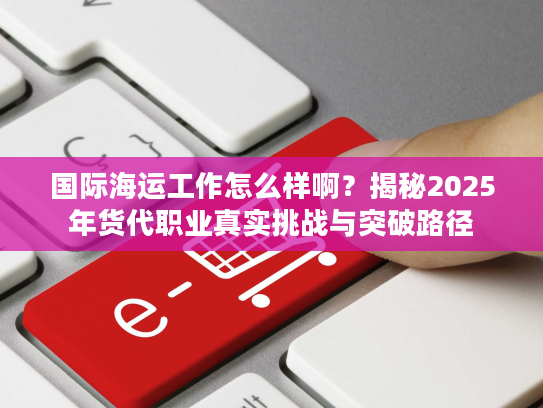 国际海运工作怎么样啊？揭秘2025年货代职业真实挑战与突破路径