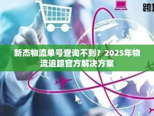 新杰物流单号查询不到？2025年物流追踪官方解决方案