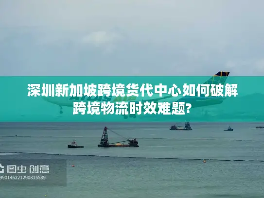 深圳新加坡跨境货代中心如何破解跨境物流时效难题?