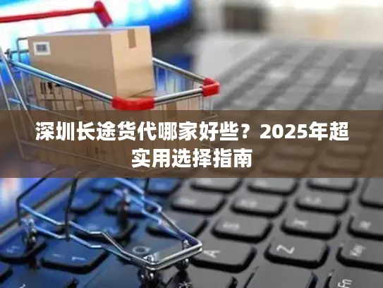 深圳长途货代哪家好些？2025年超实用选择指南