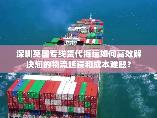 深圳英国专线货代海运如何高效解决您的物流延误和成本难题？