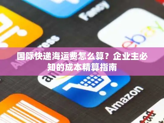 国际快递海运费怎么算？企业主必知的成本精算指南