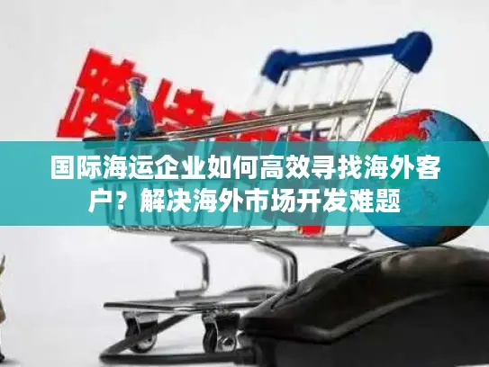 国际海运企业如何高效寻找海外客户？解决海外市场开发难题