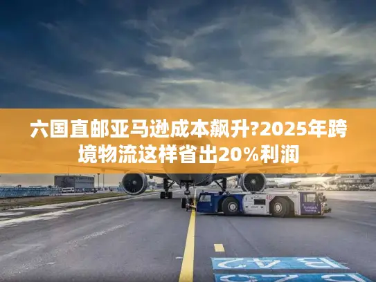 六国直邮亚马逊成本飙升?2025年跨境物流这样省出20%利润