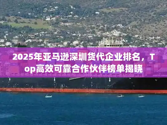 2025年亚马逊深圳货代企业排名，Top高效可靠合作伙伴榜单揭晓