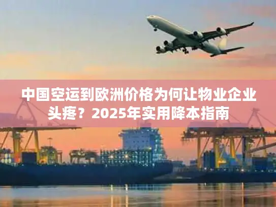 中国空运到欧洲价格为何让物业企业头疼？2025年实用降本指南