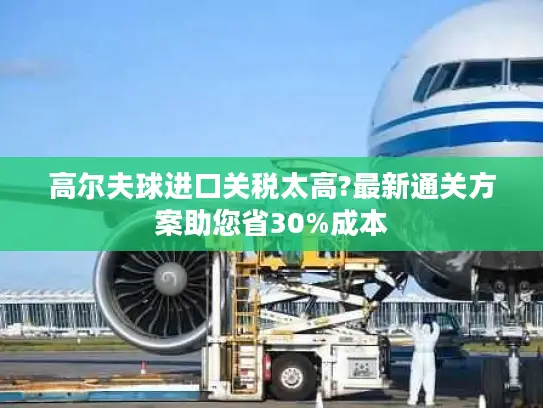 高尔夫球进口关税太高?最新通关方案助您省30%成本