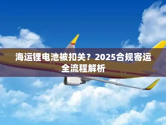 海运锂电池被扣关？2025合规寄运全流程解析