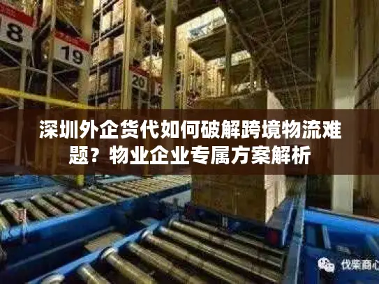 深圳外企货代如何破解跨境物流难题？物业企业专属方案解析