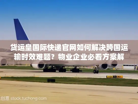 货运皇国际快递官网如何解决跨国运输时效难题？物业企业必看方案解析