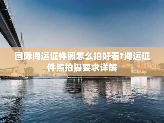 国际海运证件照怎么拍好看?海运证件照拍摄要求详解