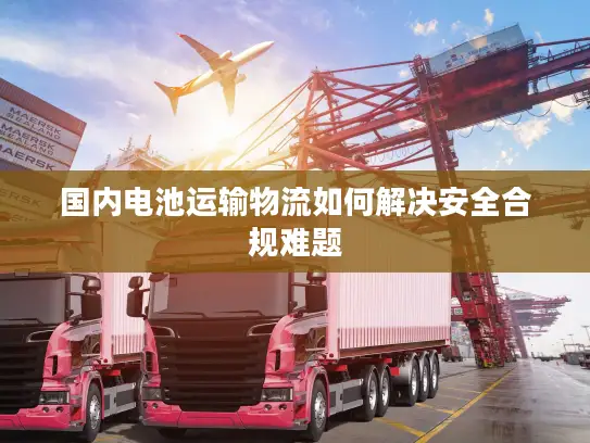 国内电池运输物流如何解决安全合规难题