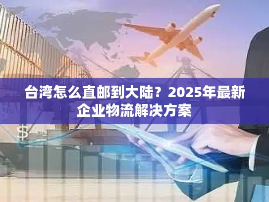 台湾怎么直邮到大陆？2025年最新企业物流解决方案