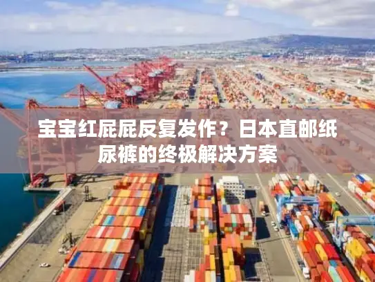 宝宝红屁屁反复发作？日本直邮纸尿裤的终极解决方案