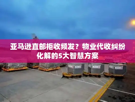 亚马逊直邮拒收频发？物业代收纠纷化解的5大智慧方案