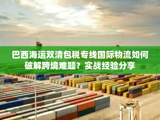 巴西海运双清包税专线国际物流如何破解跨境难题？实战经验分享