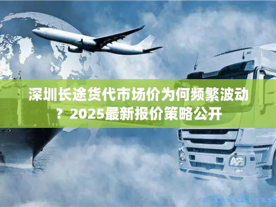 深圳长途货代市场价为何频繁波动？2025最新报价策略公开