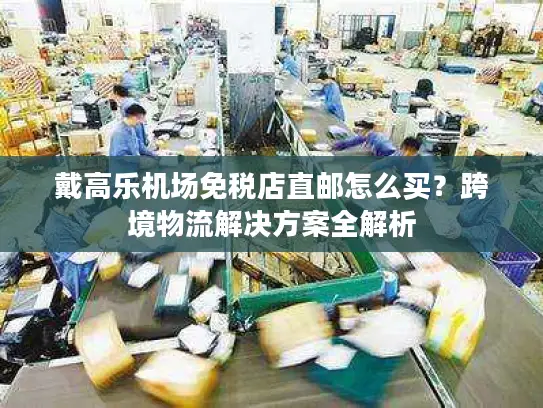 戴高乐机场免税店直邮怎么买？跨境物流解决方案全解析