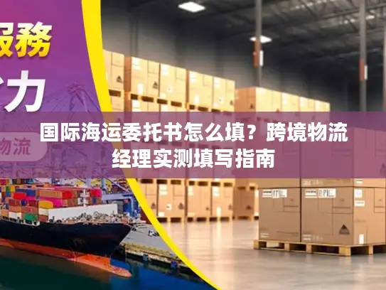 国际海运委托书怎么填？跨境物流经理实测填写指南