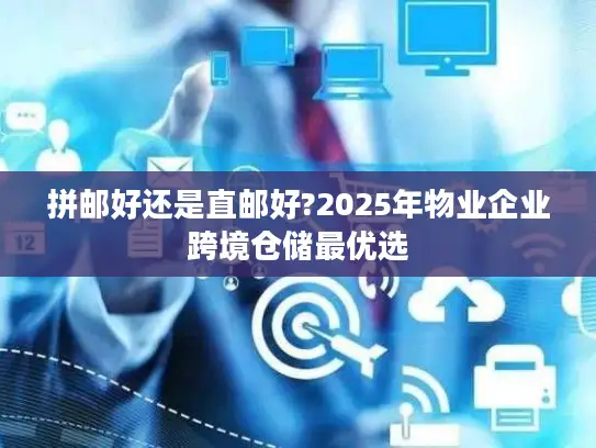 拼邮好还是直邮好?2025年物业企业跨境仓储最优选