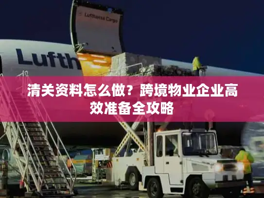 清关资料怎么做？跨境物业企业高效准备全攻略