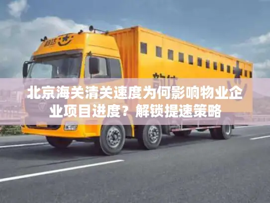 北京海关清关速度为何影响物业企业项目进度？解锁提速策略