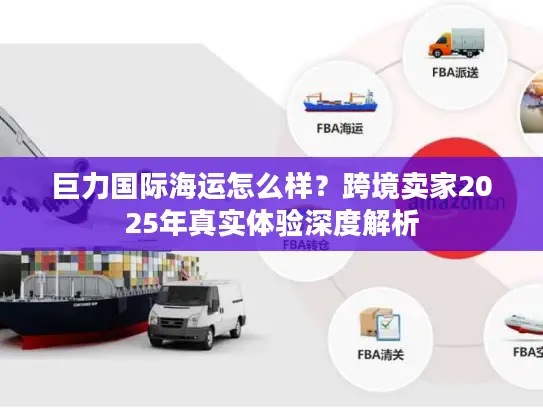巨力国际海运怎么样？跨境卖家2025年真实体验深度解析
