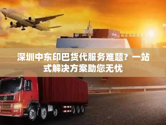 深圳中东印巴货代服务难题？一站式解决方案助您无忧