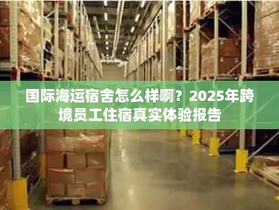 国际海运宿舍怎么样啊？2025年跨境员工住宿真实体验报告