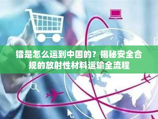 镭是怎么运到中国的？揭秘安全合规的放射性材料运输全流程