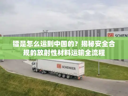 镭是怎么运到中国的？揭秘安全合规的放射性材料运输全流程
