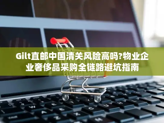Gilt直邮中国清关风险高吗?物业企业奢侈品采购全链路避坑指南