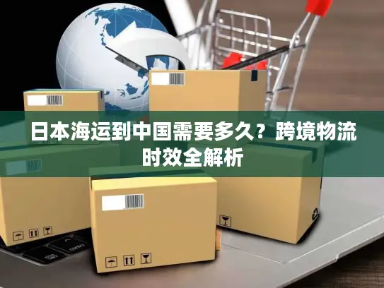 日本海运到中国需要多久？跨境物流时效全解析
