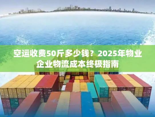 空运收费50斤多少钱？2025年物业企业物流成本终极指南