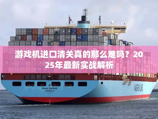 游戏机进口清关真的那么难吗？2025年最新实战解析