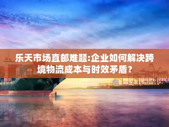 乐天市场直邮难题:企业如何解决跨境物流成本与时效矛盾？