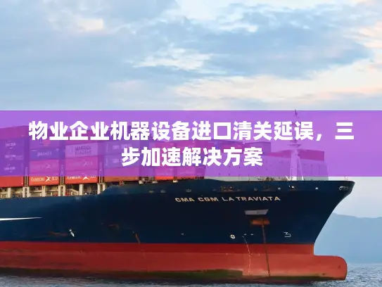 物业企业机器设备进口清关延误，三步加速解决方案