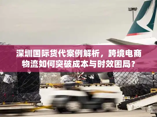 深圳国际货代案例解析，跨境电商物流如何突破成本与时效困局？